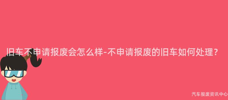 旧车不申请报废会怎么样-不申请报废的旧车如何处理？