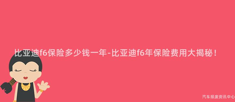 比亚迪f6保险多少钱一年-比亚迪f6年保险费用大揭秘！