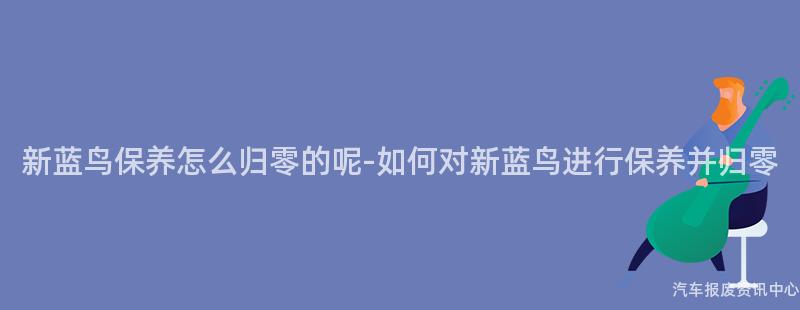 新蓝鸟保养怎么归零的呢-如何对新蓝鸟进行保养并归零