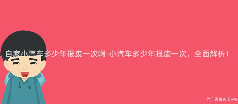 自家小汽车多少年报废一次啊-小汽车多少年报废一次，全面解析！
