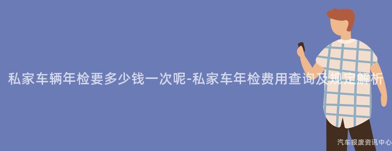 私家车辆年检要多少钱一次呢-私家车年检费用查询及规定解析