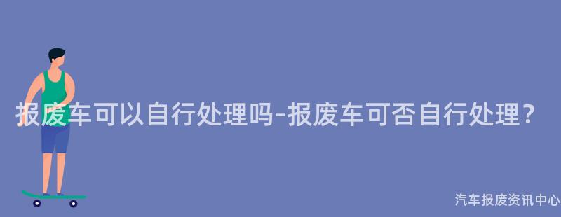 报废车可以自行处理吗-报废车可否自行处理？
