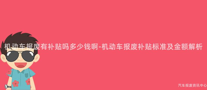 机动车报废有补贴吗多少钱啊-机动车报废补贴标准及金额解析