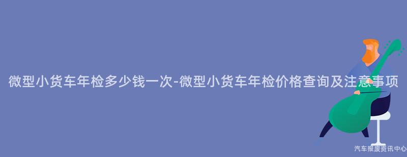 微型小货车年检多少钱一次-微型小货车年检价格查询及注意事项