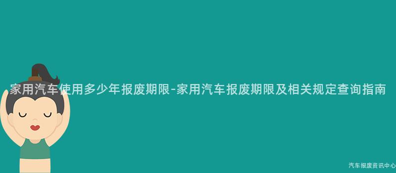 家用汽车使用多少年报废期限-家用汽车报废期限及相关规定查询指南