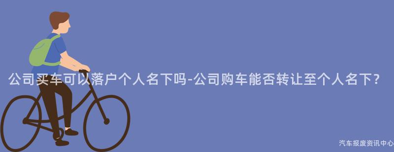 公司买车可以落户个人名下吗-公司购车能否转让至个人名下？