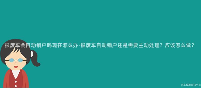 报废车会自动销户吗现在怎么办-报废车自动销户还是需要主动处理？应该怎么做？