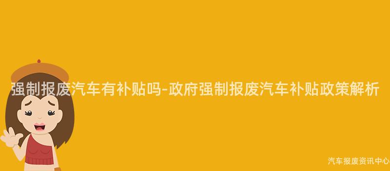 强制报废汽车有补贴吗-政府强制报废汽车补贴政策解析