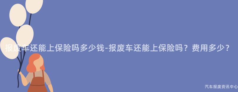 报废车还能上保险吗多少钱-报废车还能上保险吗？费用多少？