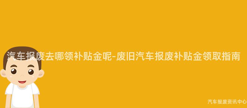 汽车报废去哪领补贴金呢-废旧汽车报废补贴金领取指南