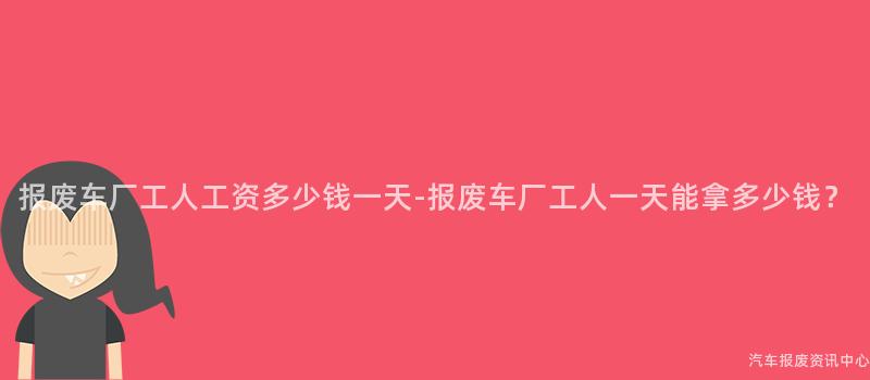 报废车厂工人工资多少钱一天-报废车厂工人一天能拿多少钱？