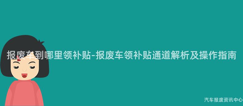 报废车到哪里领补贴-报废车领补贴通道解析及操作指南