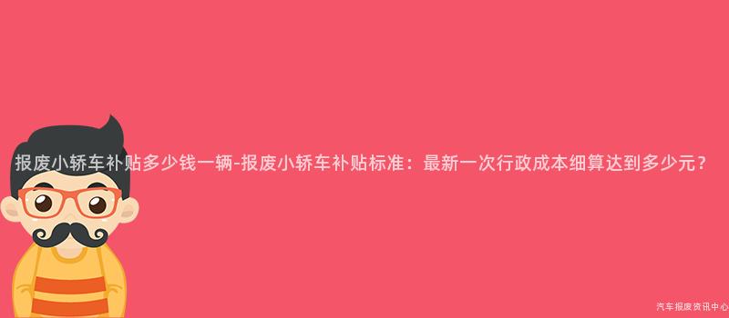报废小轿车补贴多少钱一辆-报废小轿车补贴标准：最新一次行政成本细算达到多少元？