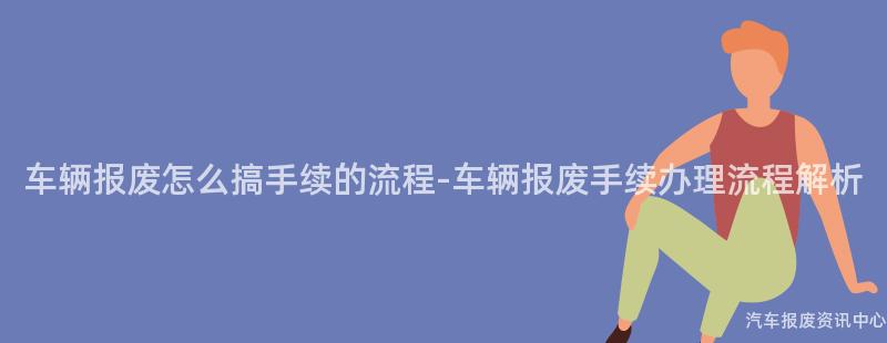 车辆报废怎么搞手续的流程-车辆报废手续办理流程解析