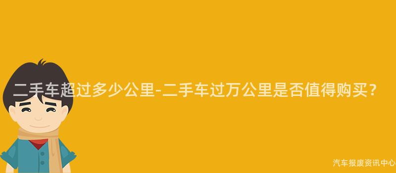 二手车超过多少公里-二手车过万公里是否值得购买？
