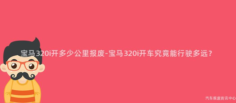 宝马320i开多少公里报废-宝马320i开车究竟能行驶多远？