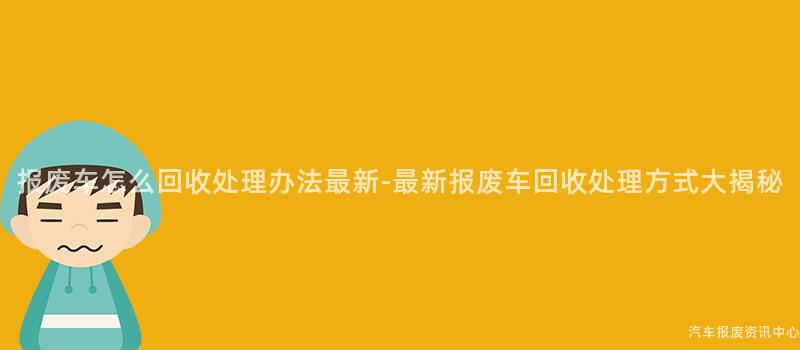 报废车怎么回收处理办法最新-最新报废车回收处理方式大揭秘