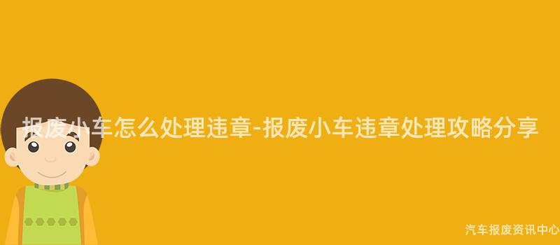 报废小车怎么处理违章-报废小车违章处理攻略分享