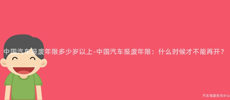 中国汽车报废年限多少岁以上-中国汽车报废年限：什么时候才不能再开？