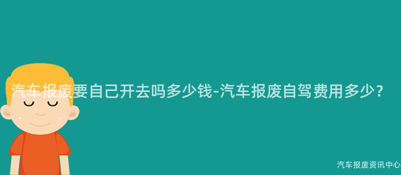 汽车报废要自己开去吗多少钱-汽车报废自驾费用多少？