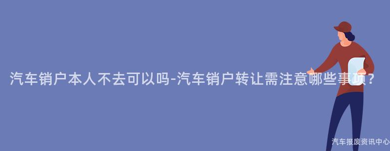 汽车销户本人不去可以吗-汽车销户转让需注意哪些事项？