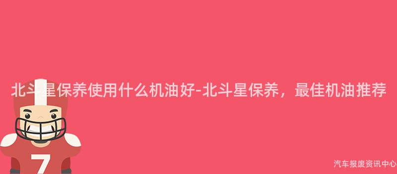 北斗星保养使用什么机油好-北斗星保养，最佳机油推荐