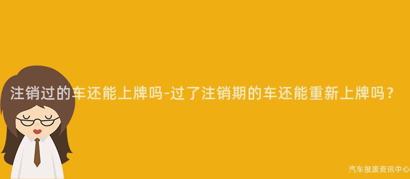 注销过的车还能上牌吗-过了注销期的车还能重新上牌吗？