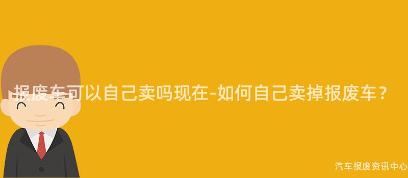 报废车可以自己卖吗现在-如何自己卖掉报废车？