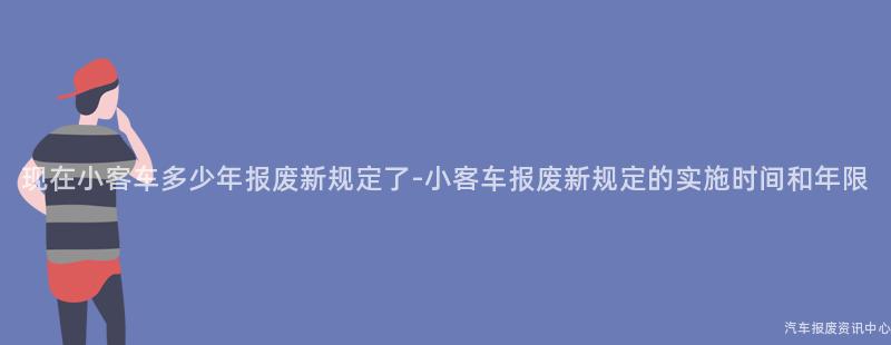 现在小客车多少年报废新规定了-小客车报废新规定的实施时间和年限