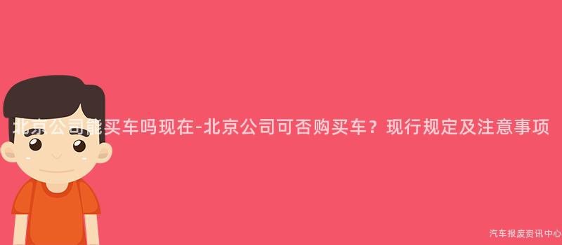 北京公司能买车吗现在-北京公司可否购买车？现行规定及注意事项
