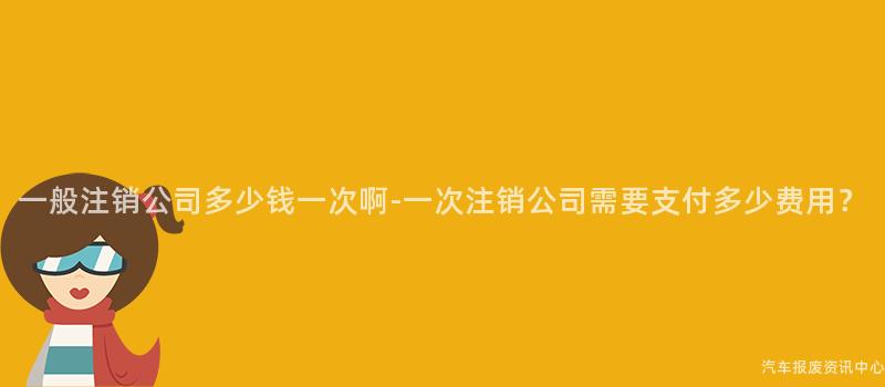 一般注销公司多少钱一次啊-一次注销公司需要支付多少费用？