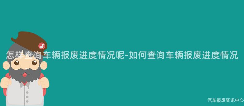 怎样查询车辆报废进度情况呢-如何查询车辆报废进度情况