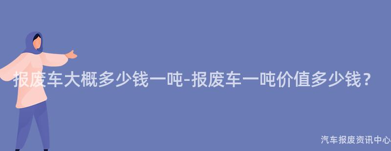 报废车大概多少钱一吨-报废车一吨价值多少钱？