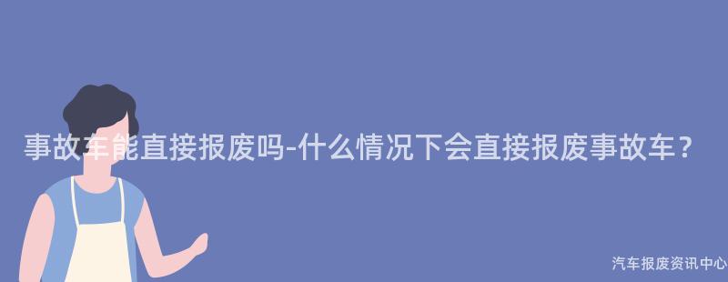 事故车能直接报废吗-什么情况下会直接报废事故车？