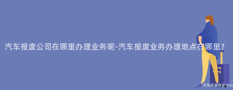 汽车报废公司在哪里办理业务呢-汽车报废业务办理地点在哪里？