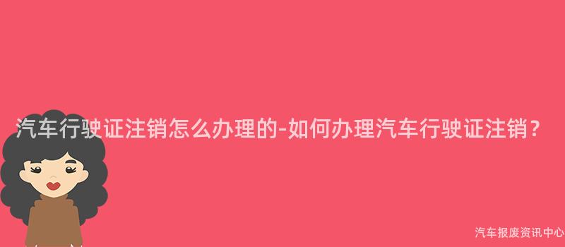 汽车行驶证注销怎么办理的-如何办理汽车行驶证注销？
