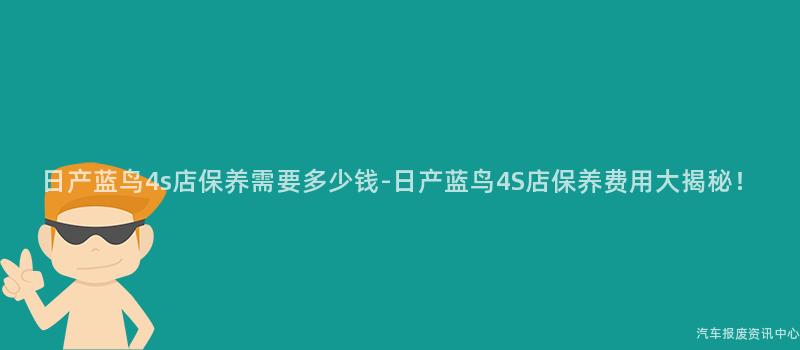 日产蓝鸟4s店保养需要多少钱-日产蓝鸟4S店保养费用大揭秘！