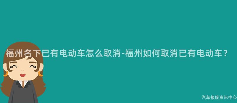 福州名下已有电动车怎么取消-福州如何取消已有电动车？