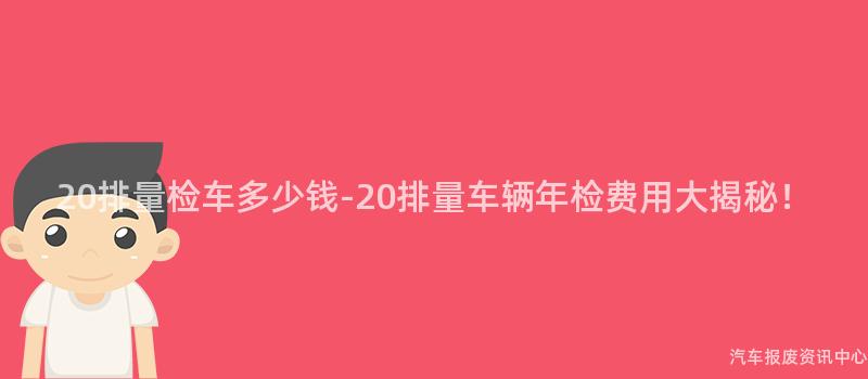 20排量检车多少钱-20排量车辆年检费用大揭秘！