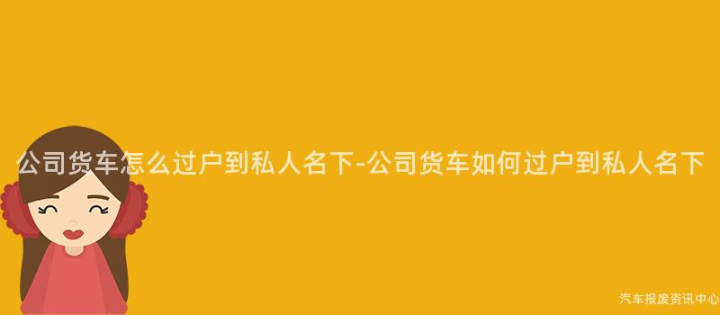 公司货车怎么过户到私人名下-公司货车如何过户到私人名下