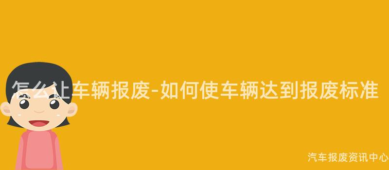 怎么让车辆报废-如何使车辆达到报废标准