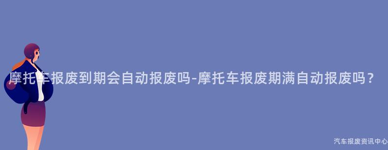 摩托车报废到期会自动报废吗-摩托车报废期满自动报废吗？