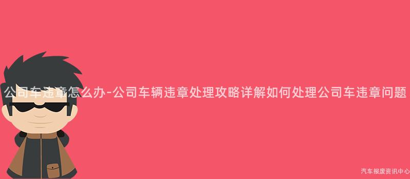 公司车违章怎么办-公司车辆违章处理攻略详解如何处理公司车违章问题