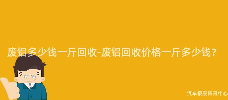 废铝多少钱一斤回收-废铝回收价格一斤多少钱？