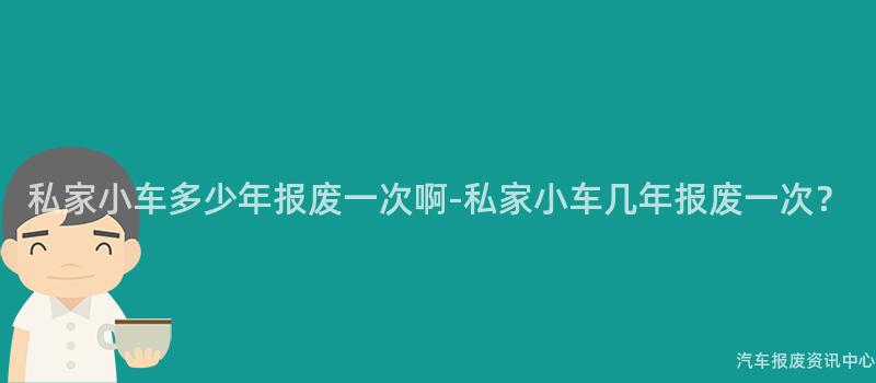私家小车多少年报废一次啊-私家小车几年报废一次？