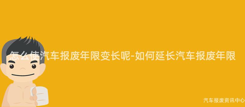 怎么使汽车报废年限变长呢-如何延长汽车报废年限