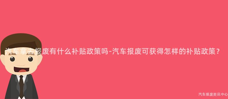 汽车拿去报废有什么补贴政策吗-汽车报废可获得怎样的补贴政策？