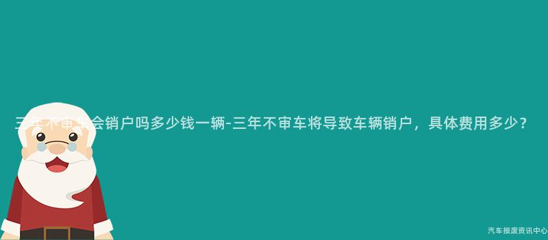 三年不审车会销户吗多少钱一辆-三年不审车将导致车辆销户，具体费用多少？