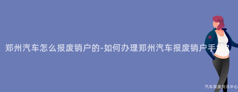 郑州汽车怎么报废销户的-如何办理郑州汽车报废销户手续？