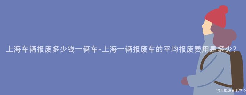 上海车辆报废多少钱一辆车-上海一辆报废车的平均报废费用是多少？